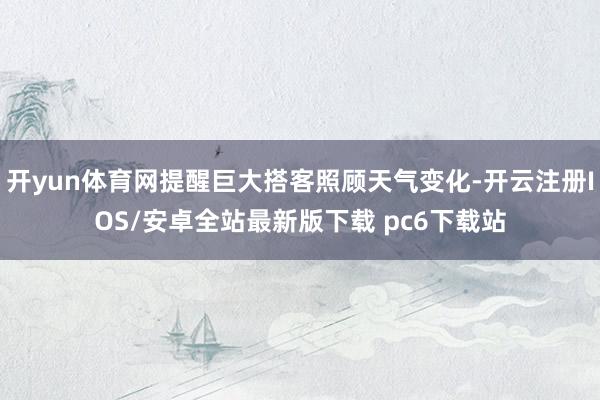 开yun体育网提醒巨大搭客照顾天气变化-开云注册IOS/安卓全站最新版下载 pc6下载站