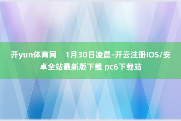 开yun体育网 1月30日凌晨-开云注册IOS/安卓全站最新版下载 pc6下载站