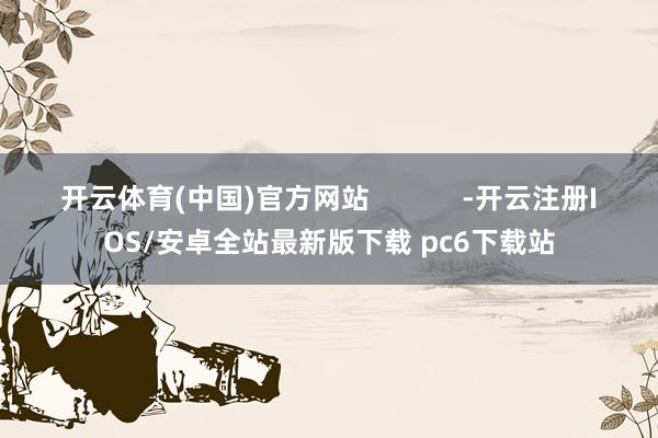 开云体育(中国)官方网站            -开云注册IOS/安卓全站最新版下载 pc6下载站