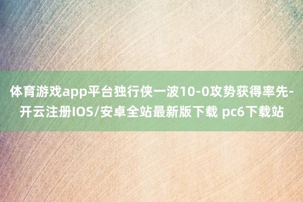 体育游戏app平台独行侠一波10-0攻势获得率先-开云注册IOS/安卓全站最新版下载 pc6下载站