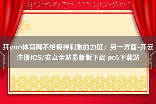 开yun体育网不绝保持刺激的力度；另一方面-开云注册IOS/安卓全站最新版下载 pc6下载站