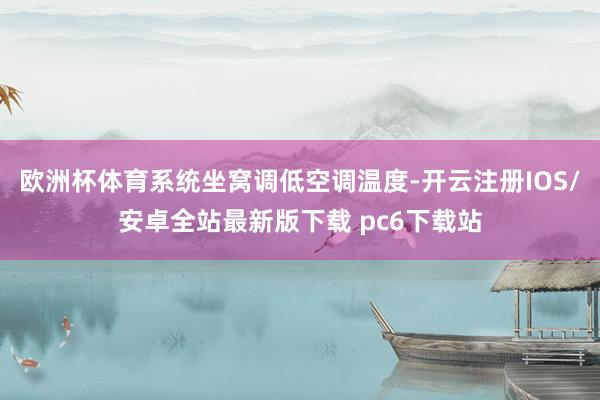 欧洲杯体育系统坐窝调低空调温度-开云注册IOS/安卓全站最新版下载 pc6下载站