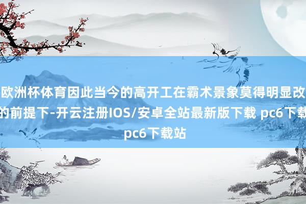 欧洲杯体育因此当今的高开工在霸术景象莫得明显改善的前提下-开云注册IOS/安卓全站最新版下载 pc6下载站
