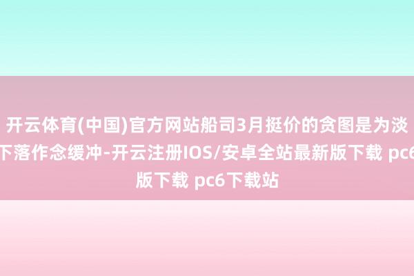 开云体育(中国)官方网站船司3月挺价的贪图是为淡季运价下落作念缓冲-开云注册IOS/安卓全站最新版下载 pc6下载站