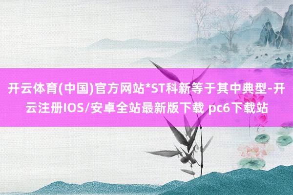 开云体育(中国)官方网站*ST科新等于其中典型-开云注册IOS/安卓全站最新版下载 pc6下载站
