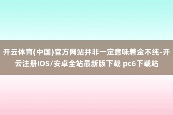 开云体育(中国)官方网站并非一定意味着金不纯-开云注册IOS/安卓全站最新版下载 pc6下载站