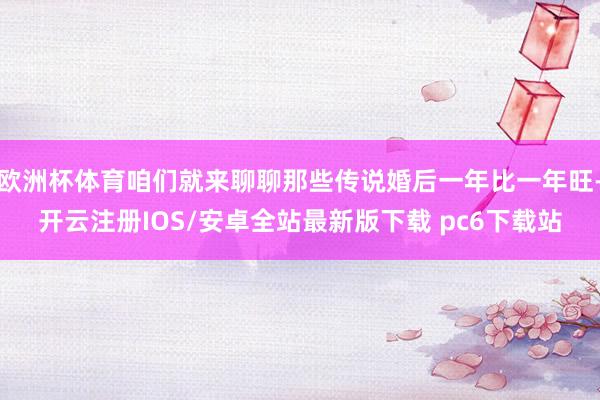 欧洲杯体育咱们就来聊聊那些传说婚后一年比一年旺-开云注册IOS/安卓全站最新版下载 pc6下载站