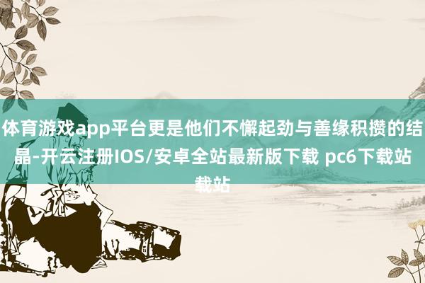 体育游戏app平台更是他们不懈起劲与善缘积攒的结晶-开云注册IOS/安卓全站最新版下载 pc6下载站