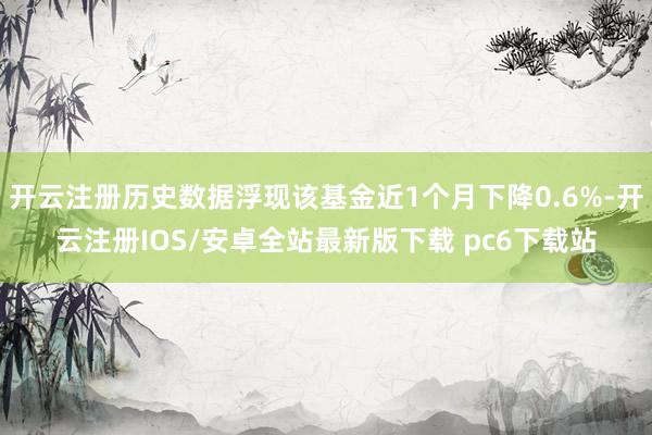 开云注册历史数据浮现该基金近1个月下降0.6%-开云注册IOS/安卓全站最新版下载 pc6下载站