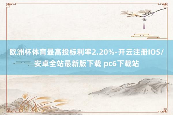 欧洲杯体育最高投标利率2.20%-开云注册IOS/安卓全站最新版下载 pc6下载站