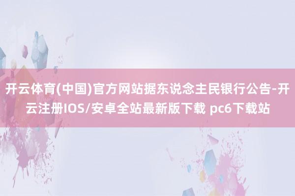 开云体育(中国)官方网站据东说念主民银行公告-开云注册IOS/安卓全站最新版下载 pc6下载站