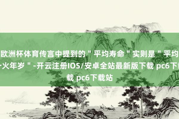 欧洲杯体育传言中提到的＂平均寿命＂实则是＂平均死一火年岁＂-开云注册IOS/安卓全站最新版下载 pc6下载站