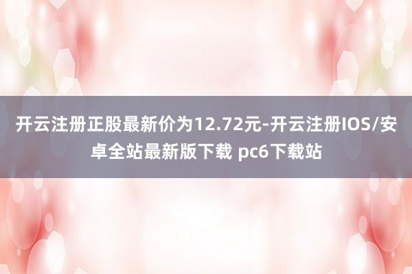 开云注册正股最新价为12.72元-开云注册IOS/安卓全站最新版下载 pc6下载站