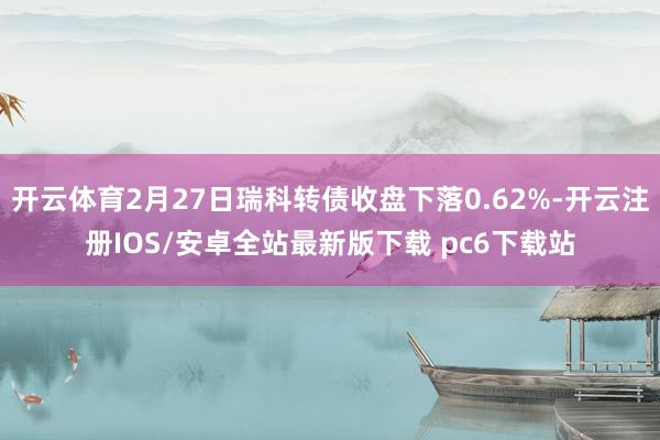 开云体育2月27日瑞科转债收盘下落0.62%-开云注册IOS/安卓全站最新版下载 pc6下载站