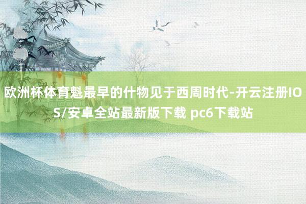 欧洲杯体育魁最早的什物见于西周时代-开云注册IOS/安卓全站最新版下载 pc6下载站