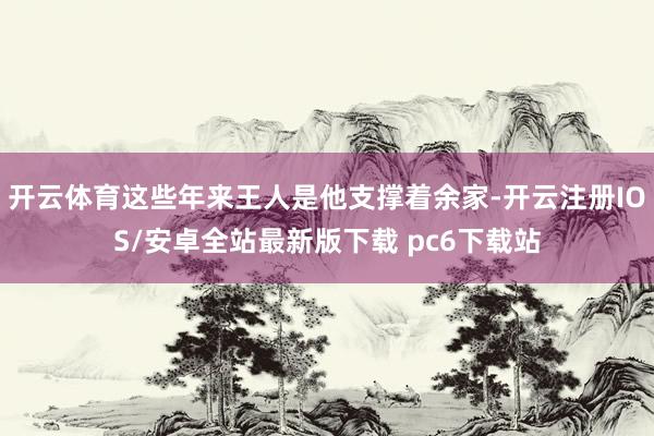 开云体育这些年来王人是他支撑着余家-开云注册IOS/安卓全站最新版下载 pc6下载站