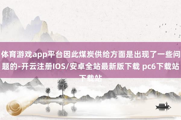 体育游戏app平台因此煤炭供给方面是出现了一些问题的-开云注册IOS/安卓全站最新版下载 pc6下载站