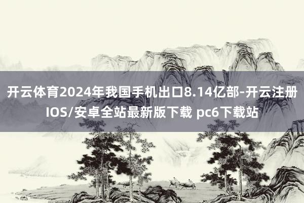 开云体育2024年我国手机出口8.14亿部-开云注册IOS/安卓全站最新版下载 pc6下载站