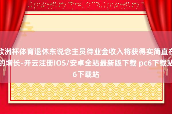 欧洲杯体育退休东说念主员待业金收入将获得实简直在的增长-开云注册IOS/安卓全站最新版下载 pc6下载站