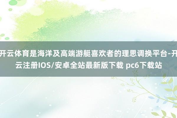 开云体育是海洋及高端游艇喜欢者的理思调换平台-开云注册IOS/安卓全站最新版下载 pc6下载站