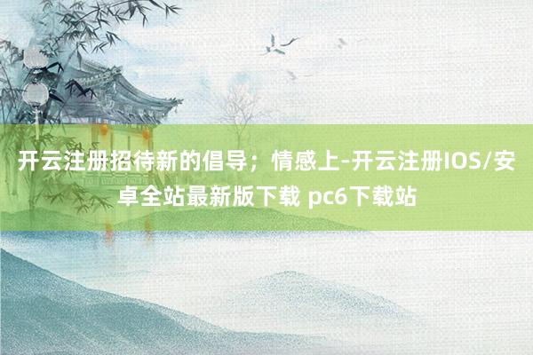 开云注册招待新的倡导；情感上-开云注册IOS/安卓全站最新版下载 pc6下载站
