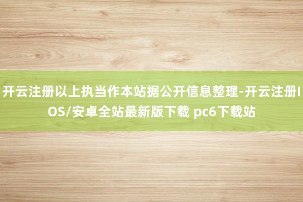 开云注册以上执当作本站据公开信息整理-开云注册IOS/安卓全站最新版下载 pc6下载站