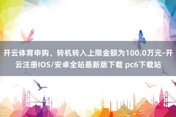 开云体育申购、转机转入上限金额为100.0万元-开云注册IOS/安卓全站最新版下载 pc6下载站
