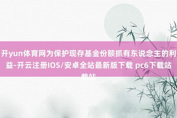 开yun体育网为保护现存基金份额抓有东说念主的利益-开云注册IOS/安卓全站最新版下载 pc6下载站