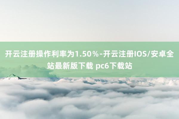 开云注册操作利率为1.50％-开云注册IOS/安卓全站最新版下载 pc6下载站