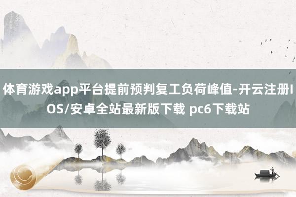 体育游戏app平台提前预判复工负荷峰值-开云注册IOS/安卓全站最新版下载 pc6下载站