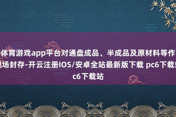 体育游戏app平台对通盘成品、半成品及原材料等作现场封存-开云注册IOS/安卓全站最新版下载 pc6下载站