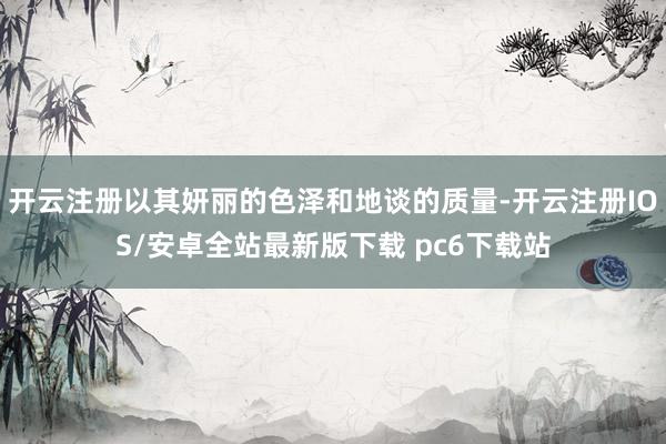开云注册以其妍丽的色泽和地谈的质量-开云注册IOS/安卓全站最新版下载 pc6下载站