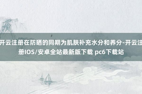 开云注册在防晒的同期为肌肤补充水分和养分-开云注册IOS/安卓全站最新版下载 pc6下载站