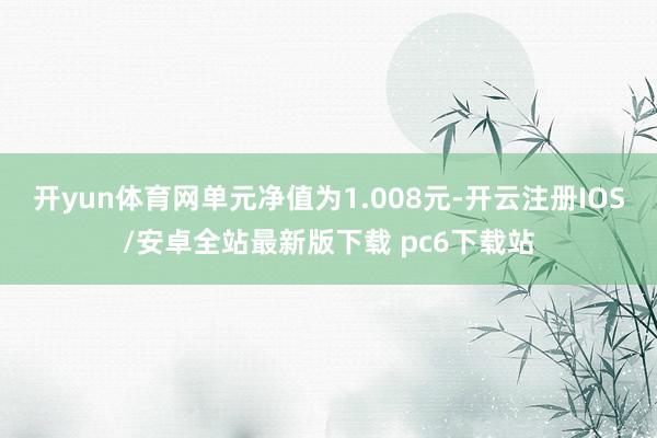 开yun体育网单元净值为1.008元-开云注册IOS/安卓全站最新版下载 pc6下载站