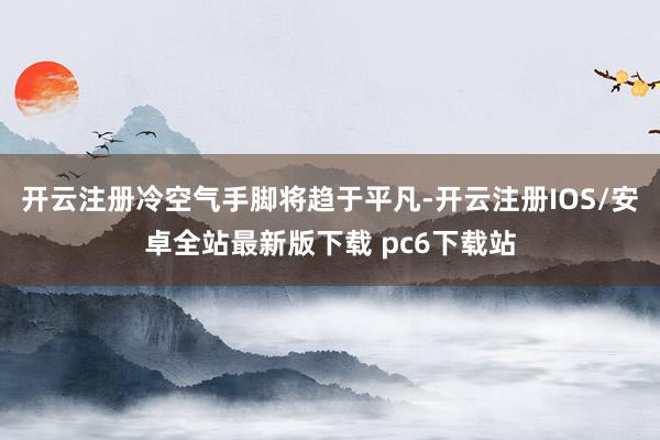开云注册冷空气手脚将趋于平凡-开云注册IOS/安卓全站最新版下载 pc6下载站