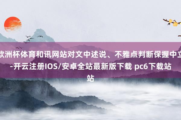 欧洲杯体育和讯网站对文中述说、不雅点判断保握中立-开云注册IOS/安卓全站最新版下载 pc6下载站