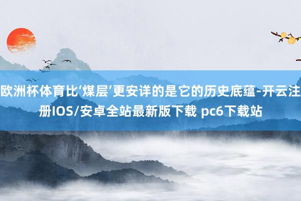 欧洲杯体育比‘煤层’更安详的是它的历史底蕴-开云注册IOS/安卓全站最新版下载 pc6下载站