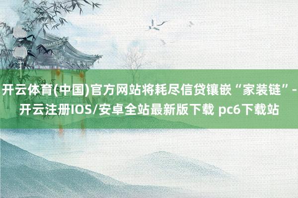 开云体育(中国)官方网站将耗尽信贷镶嵌“家装链”-开云注册IOS/安卓全站最新版下载 pc6下载站
