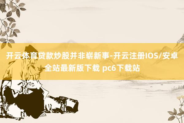 开云体育　　贷款炒股并非崭新事-开云注册IOS/安卓全站最新版下载 pc6下载站